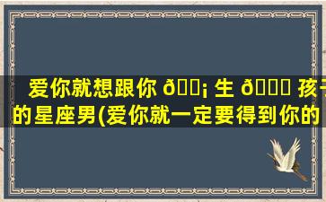 爱你就想跟你 🐡 生 🐕 孩子的星座男(爱你就一定要得到你的星座男)